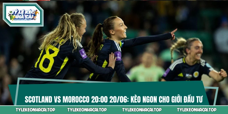 Scotland Vs Morocco 20:00 20/06: Kèo Ngon Cho Giới Đầu Tư